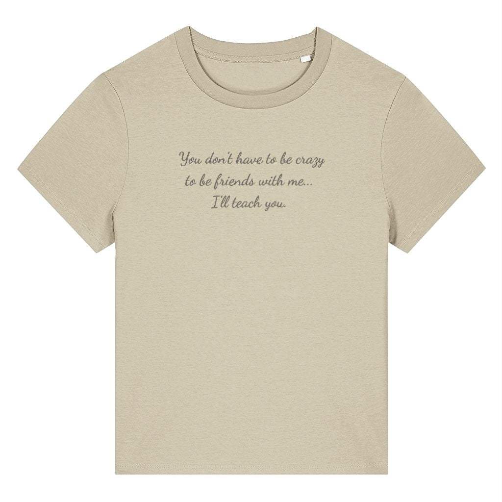 Beige organic cotton women's t-shirt featuring the funny quote ‘You Don't Have To Be Crazy To Be Friends With Me... I'll Teach You.’ by Rivaex Clothing